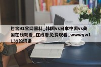 包含91官网黑料_韩国vs日本中国vs美国在线观看_在线看免费观看_wwwyw1139的词条