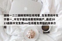 国精一二二国精视频在线观看_在免费线中文字幕一_中文字幕在线看视频国产_最近2023最新中文免费mv在线看免费版的简单介绍